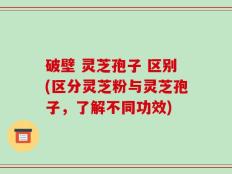 破壁 灵芝孢子 区别(区分灵芝粉与灵芝孢子，了解不同功效)