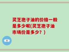 灵芝孢子油的价格一般是多少呢(灵芝孢子油市场价是多少？)