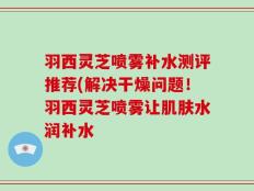 羽西灵芝喷雾补水测评推荐(解决干燥问题！羽西灵芝喷雾让肌肤水润补水