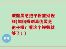 破壁灵芝孢子粉鉴别视频(如何辨别真伪灵芝孢子粉？看这个视频就够了！)