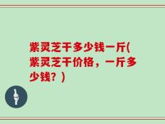 紫灵芝干多少钱一斤(紫灵芝干价格，一斤多少钱？)