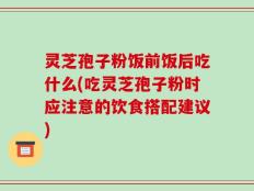 灵芝孢子粉饭前饭后吃什么(吃灵芝孢子粉时应注意的饮食搭配建议)
