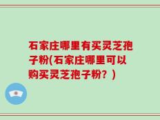 石家庄哪里有买灵芝孢子粉(石家庄哪里可以购买灵芝孢子粉？)
