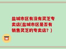 盐城市区有没有灵芝专卖店(盐城市区是否有销售灵芝的专卖店？)