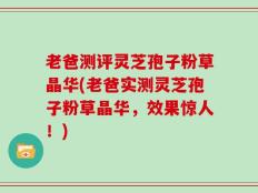 老爸测评灵芝孢子粉草晶华(老爸实测灵芝孢子粉草晶华，效果惊人！)