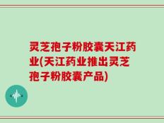 灵芝孢子粉胶囊天江药业(天江药业推出灵芝孢子粉胶囊产品)
