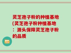 灵芝孢子粉的种植基地(灵芝孢子粉种植基地：源头保障灵芝孢子粉的品质
