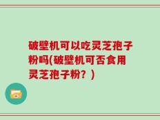 破壁机可以吃灵芝孢子粉吗(破壁机可否食用灵芝孢子粉？)