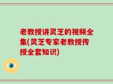 老教授讲灵芝的视频全集(灵芝专家老教授传授全套知识)