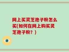 网上买灵芝孢子粉怎么买(如何在网上购买灵芝孢子粉？)