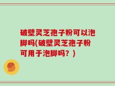 破壁灵芝孢子粉可以泡脚吗(破壁灵芝孢子粉可用于泡脚吗？)