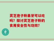 灵芝孢子粉暴牙可以吃吗？探讨灵芝孢子粉的食用安全性与功效？