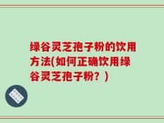 绿谷灵芝孢子粉的饮用方法(如何正确饮用绿谷灵芝孢子粉？)