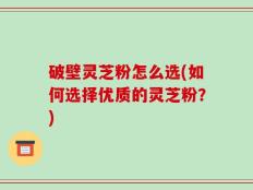 破壁灵芝粉怎么选(如何选择优质的灵芝粉？)