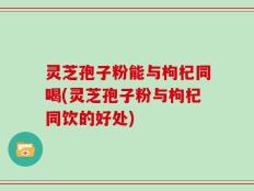 灵芝孢子粉能与枸杞同喝(灵芝孢子粉与枸杞同饮的好处)