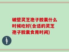 破壁灵芝孢子胶囊什么时候吃好(合适的灵芝孢子胶囊食用时间)