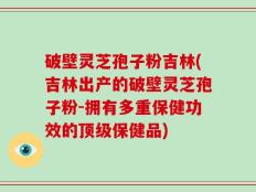 破壁灵芝孢子粉吉林(吉林出产的破壁灵芝孢子粉-拥有多重保健功效的顶级保健品)