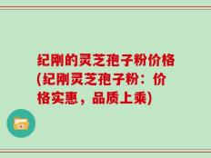 纪刚的灵芝孢子粉价格(纪刚灵芝孢子粉：价格实惠，品质上乘)