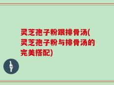 灵芝孢子粉跟排骨汤(灵芝孢子粉与排骨汤的完美搭配)