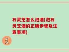 石灵芝怎么泡酒(泡石灵芝酒的正确步骤及注意事项)