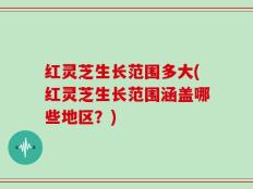 红灵芝生长范围多大(红灵芝生长范围涵盖哪些地区？)