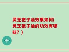 灵芝孢子油效果如何(灵芝孢子油的功效有哪些？)