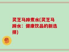 灵芝马蹄煮水(灵芝马蹄水：健康饮品的新选择)