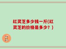 红灵芝多少钱一斤(红灵芝的价格是多少？)