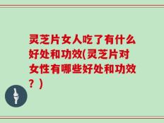 灵芝片女人吃了有什么好处和功效(灵芝片对女性有哪些好处和功效？)
