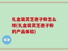礼盒装灵芝孢子粉怎么样(礼盒装灵芝孢子粉的产品体验)