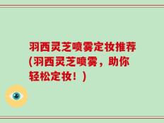 羽西灵芝喷雾定妆推荐(羽西灵芝喷雾，助你轻松定妆！)