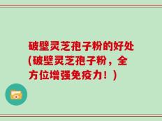 破壁灵芝孢子粉的好处(破壁灵芝孢子粉，全方位增强免疫力！)