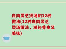 白肉灵芝煲汤的12种做法(12种白肉灵芝煲汤做法，滋补养生又美味)