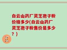 白云山药厂灵芝孢子粉价格多少(白云山药厂灵芝孢子粉售价是多少？)