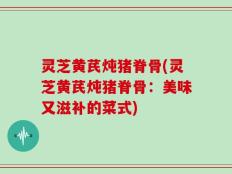 灵芝黄芪炖猪脊骨(灵芝黄芪炖猪脊骨：美味又滋补的菜式)