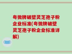 粤微牌破壁灵芝孢子粉企业标准(粤微牌破壁灵芝孢子粉企业标准详解)