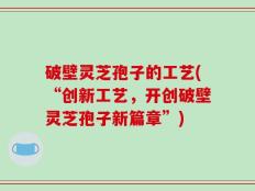 破壁灵芝孢子的工艺(“创新工艺，开创破壁灵芝孢子新篇章”)