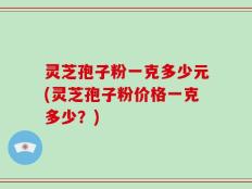 灵芝孢子粉一克多少元(灵芝孢子粉价格一克多少？)