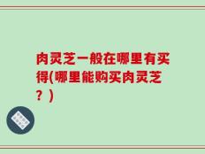 肉灵芝一般在哪里有买得(哪里能购买肉灵芝？)
