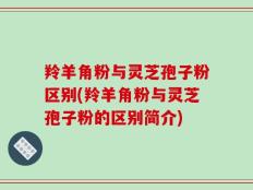 羚羊角粉与灵芝孢子粉区别(羚羊角粉与灵芝孢子粉的区别简介)