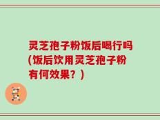 灵芝孢子粉饭后喝行吗(饭后饮用灵芝孢子粉有何效果？)