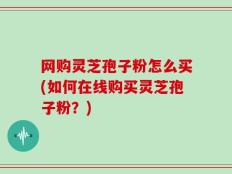 网购灵芝孢子粉怎么买(如何在线购买灵芝孢子粉？)