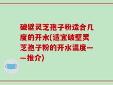 破壁灵芝孢子粉适合几度的开水(适宜破壁灵芝孢子粉的开水温度——推介)