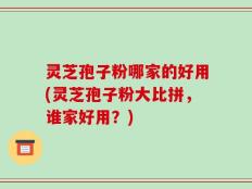 灵芝孢子粉哪家的好用(灵芝孢子粉大比拼，谁家好用？)
