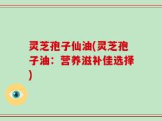 灵芝孢子仙油(灵芝孢子油：营养滋补佳选择)