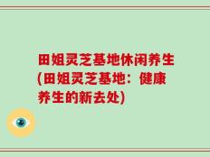 田姐灵芝基地休闲养生(田姐灵芝基地：健康养生的新去处)