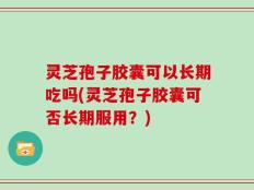 灵芝孢子胶囊可以长期吃吗(灵芝孢子胶囊可否长期服用？)