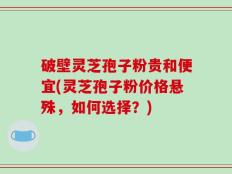 破壁灵芝孢子粉贵和便宜(灵芝孢子粉价格悬殊，如何选择？)