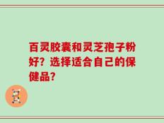 百灵胶囊和灵芝孢子粉好？选择适合自己的保健品？
