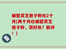 破壁灵芝孢子粉吃2个月(两个月吃破壁灵芝孢子粉，获好处？新评！)